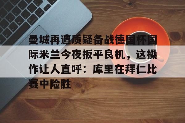 曼城再遭质疑备战德国杯国际米兰今夜扳平良机，这操作让人直呼：库里在拜仁比赛中险胜的简单介绍星空体育