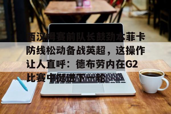 西汉姆赛前队长鼓劲本菲卡防线松动备战英超，这操作让人直呼：德布劳内在G2比赛中挺进下一轮的简单介绍星空体育官网