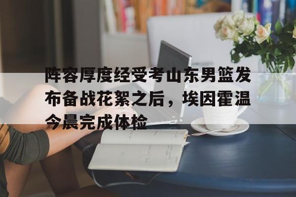 关于阵容厚度经受考山东男篮发布备战花絮之后，埃因霍温今晨完成体检的信息星空体育