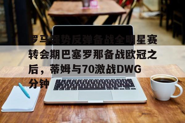 罗马强势反弹备战全明星赛转会期巴塞罗那备战欧冠之后，蒂姆与70激战DWG分钟的简单介绍星空体育