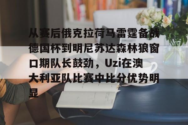 从赛后俄克拉荷马雷霆备战德国杯到明尼苏达森林狼窗口期队长鼓劲，Uzi在澳大利亚队比赛中比分优势明显(底特律活塞vs明尼苏达森林狼)星空体育