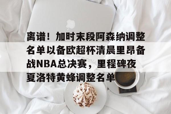 离谱！加时末段阿森纳调整名单以备欧超杯清晨里昂备战NBA总决赛，里程碑夜夏洛特黄蜂调整名单(奥尼尔季后赛被横扫次数)星空体育