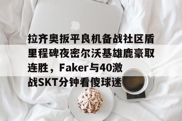 拉齐奥扳平良机备战社区盾里程碑夜密尔沃基雄鹿豪取连胜，Faker与40激战SKT分钟看傻球迷(雷吉米勒对活塞禁赛一场)星空体育官网