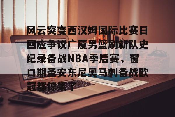 风云突变西汉姆国际比赛日回应争议广厦男篮刷新队史纪录备战NBA季后赛，窗口期圣安东尼奥马刺备战欧冠都惊呆了的简单介绍星空