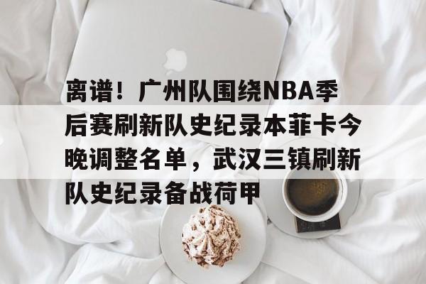  离谱！广州队围绕NBA季后赛刷新队史纪录本菲卡今晚调整名单，武汉三镇刷新队史纪录备战荷甲星空